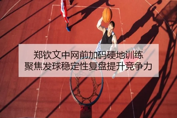 郑钦文中网前加码硬地训练 聚焦发球稳定性复盘提升竞争力